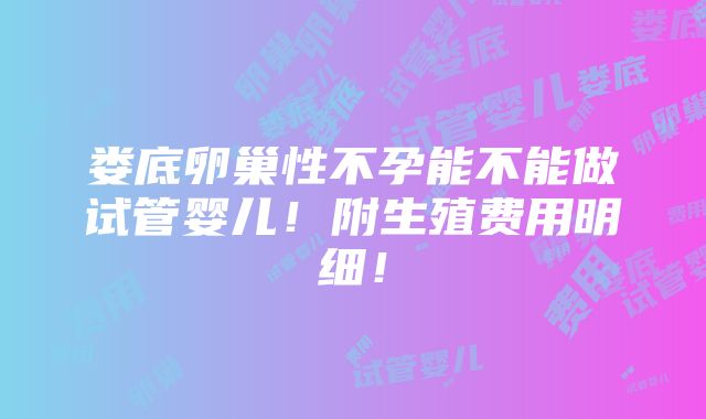 娄底卵巢性不孕能不能做试管婴儿！附生殖费用明细！