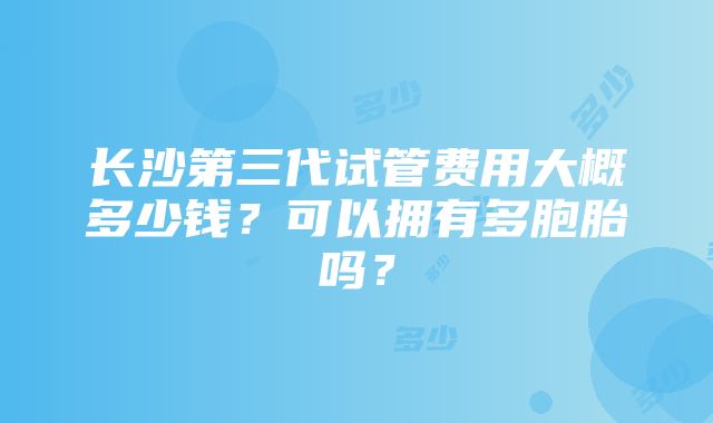 长沙第三代试管费用大概多少钱？可以拥有多胞胎吗？