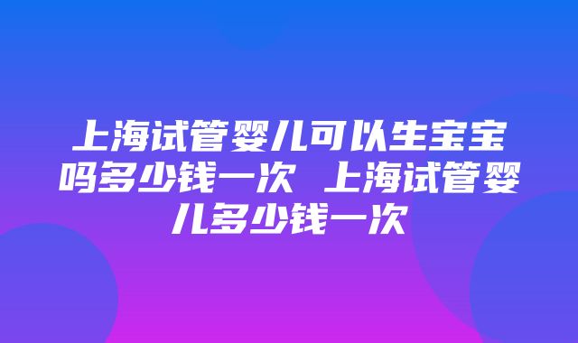 上海试管婴儿可以生宝宝吗多少钱一次 上海试管婴儿多少钱一次