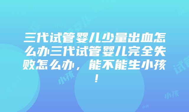 三代试管婴儿少量出血怎么办三代试管婴儿完全失败怎么办，能不能生小孩！