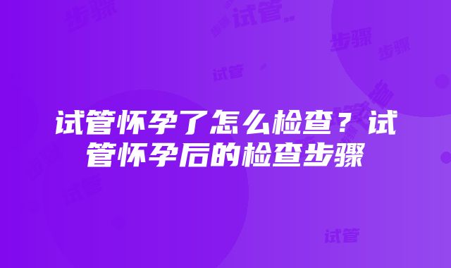 试管怀孕了怎么检查？试管怀孕后的检查步骤