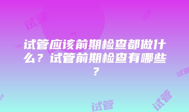 试管应该前期检查都做什么？试管前期检查有哪些？