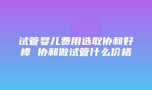 试管婴儿费用选取协和好棒 协和做试管什么价格