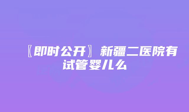 〖即时公开〗新疆二医院有试管婴儿么