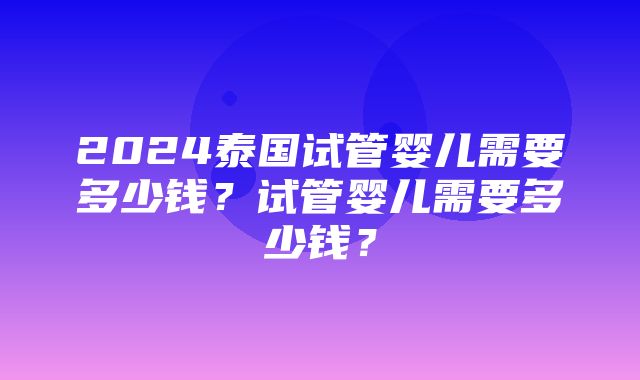 2024泰国试管婴儿需要多少钱？试管婴儿需要多少钱？