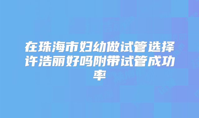 在珠海市妇幼做试管选择许浩丽好吗附带试管成功率