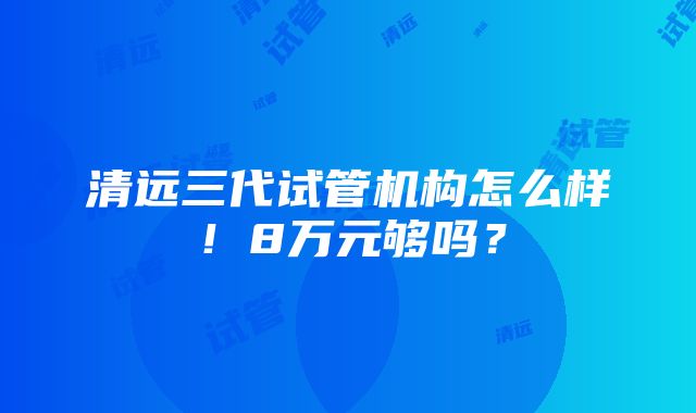 清远三代试管机构怎么样！8万元够吗？