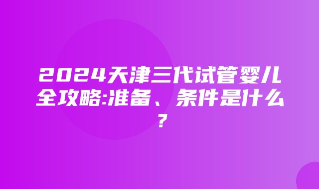 2024天津三代试管婴儿全攻略:准备、条件是什么？