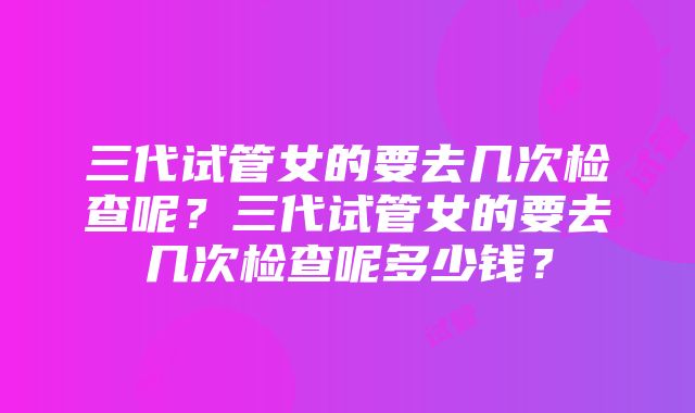 三代试管女的要去几次检查呢？三代试管女的要去几次检查呢多少钱？