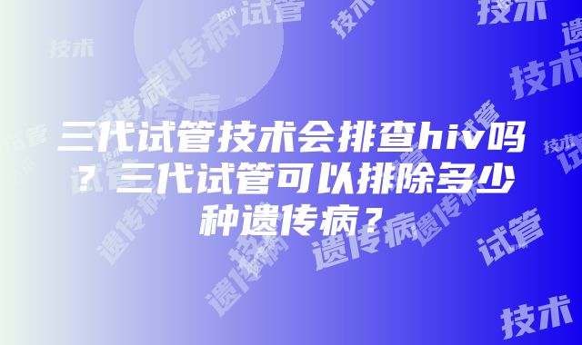 三代试管技术会排查hiv吗？三代试管可以排除多少种遗传病？