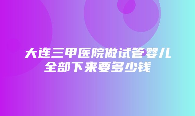 大连三甲医院做试管婴儿全部下来要多少钱