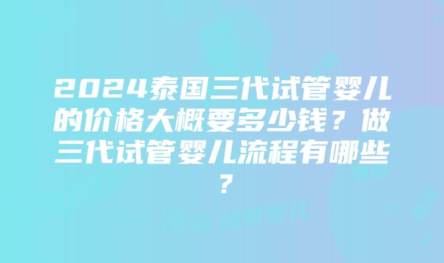 2024泰国三代试管婴儿的价格大概要多少钱？做三代试管婴儿流程有哪些？