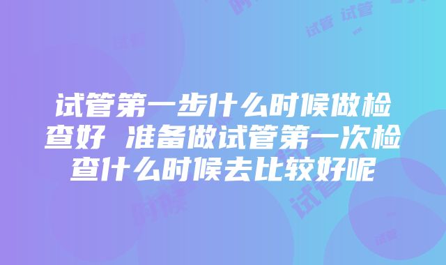 试管第一步什么时候做检查好 准备做试管第一次检查什么时候去比较好呢