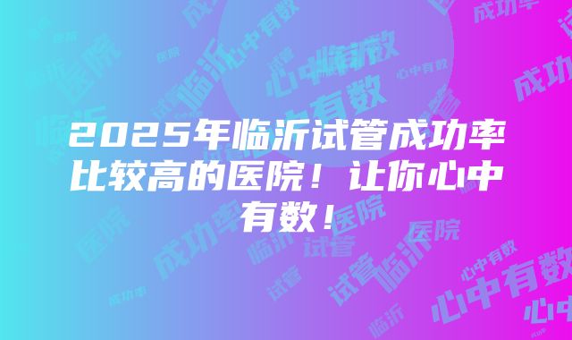 2025年临沂试管成功率比较高的医院！让你心中有数！