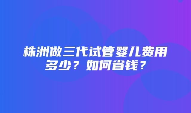 株洲做三代试管婴儿费用多少？如何省钱？