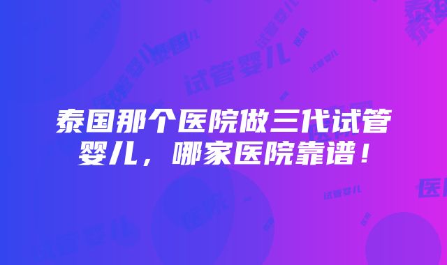 泰国那个医院做三代试管婴儿，哪家医院靠谱！