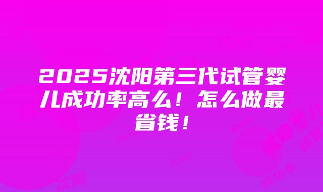 2025沈阳第三代试管婴儿成功率高么！怎么做最省钱！