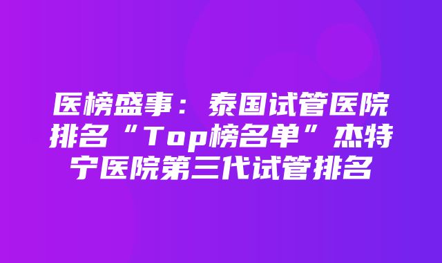 医榜盛事：泰国试管医院排名“Top榜名单”杰特宁医院第三代试管排名