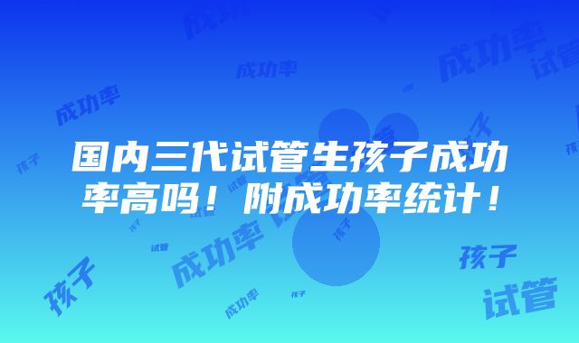 国内三代试管生孩子成功率高吗！附成功率统计！