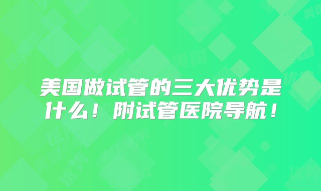 美国做试管的三大优势是什么！附试管医院导航！