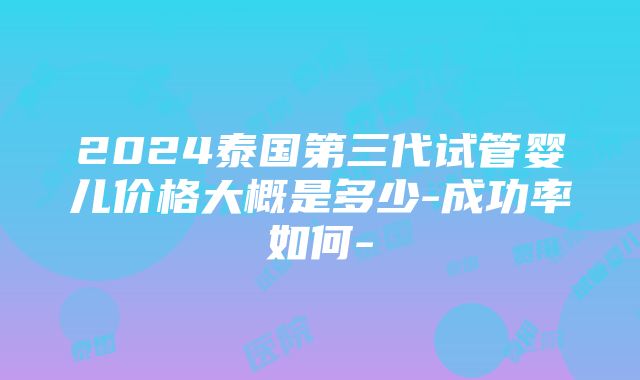 2024泰国第三代试管婴儿价格大概是多少-成功率如何-