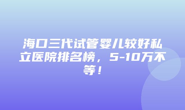 海口三代试管婴儿较好私立医院排名榜，5-10万不等！