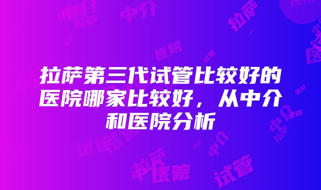 拉萨第三代试管比较好的医院哪家比较好，从中介和医院分析