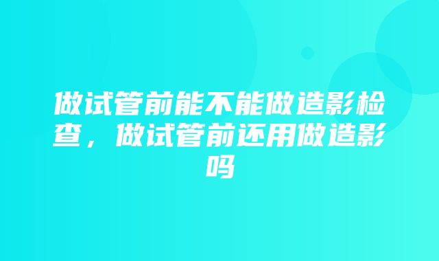 做试管前能不能做造影检查，做试管前还用做造影吗