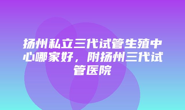 扬州私立三代试管生殖中心哪家好，附扬州三代试管医院