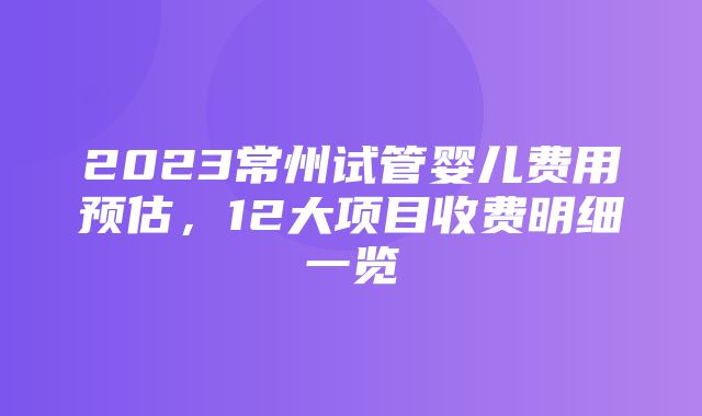 2023常州试管婴儿费用预估，12大项目收费明细一览