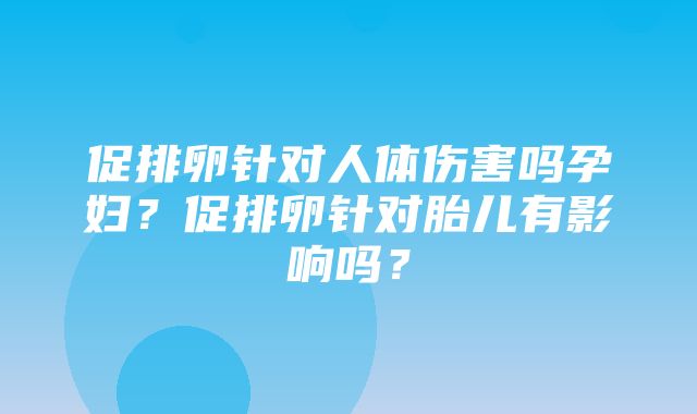 促排卵针对人体伤害吗孕妇？促排卵针对胎儿有影响吗？