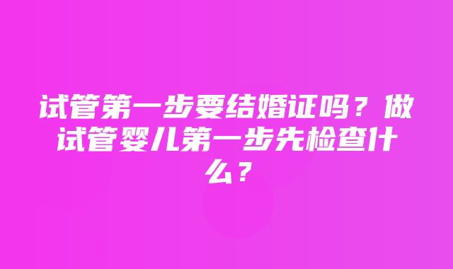 试管第一步要结婚证吗？做试管婴儿第一步先检查什么？