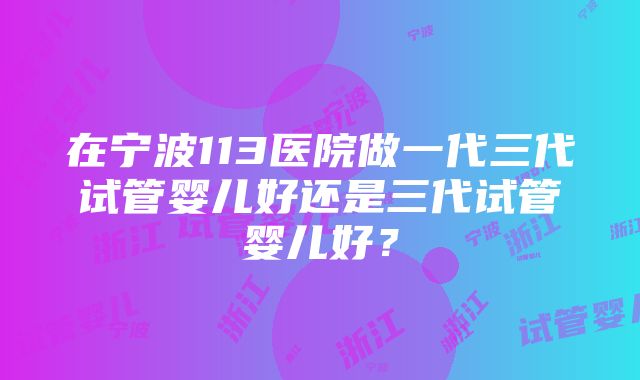 在宁波113医院做一代三代试管婴儿好还是三代试管婴儿好？