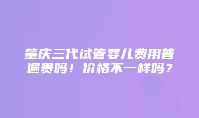 肇庆三代试管婴儿费用普遍贵吗！价格不一样吗？