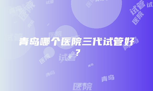 青岛哪个医院三代试管好？