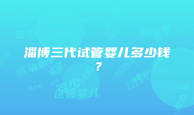 淄博三代试管婴儿多少钱？