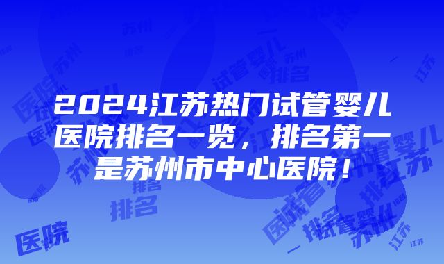 2024江苏热门试管婴儿医院排名一览，排名第一是苏州市中心医院！