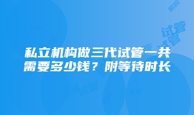 私立机构做三代试管一共需要多少钱？附等待时长