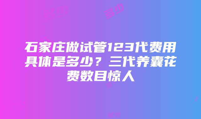 石家庄做试管123代费用具体是多少？三代养囊花费数目惊人