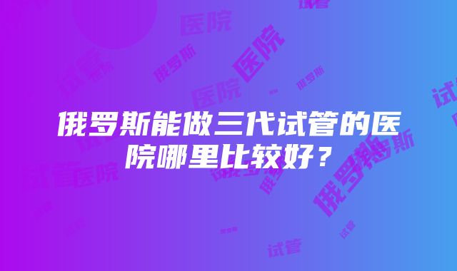 俄罗斯能做三代试管的医院哪里比较好？