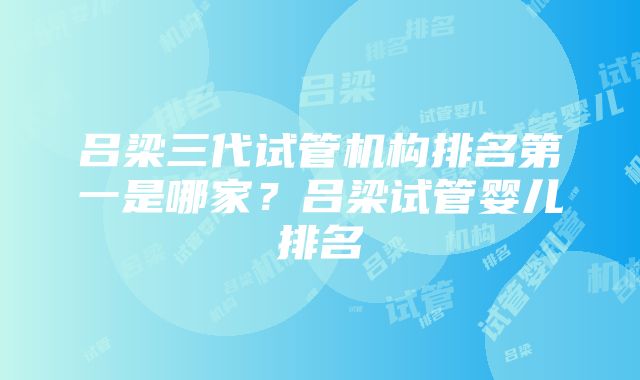 吕梁三代试管机构排名第一是哪家？吕梁试管婴儿排名