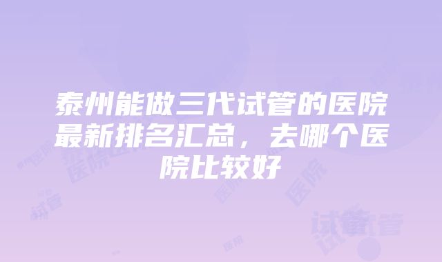 泰州能做三代试管的医院最新排名汇总，去哪个医院比较好