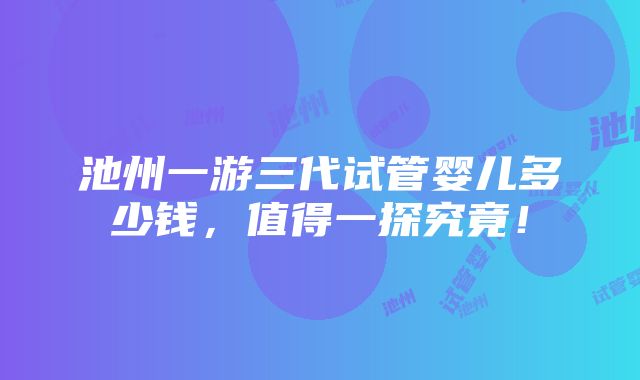 池州一游三代试管婴儿多少钱，值得一探究竟！