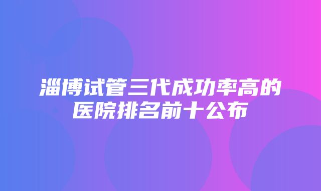 淄博试管三代成功率高的医院排名前十公布