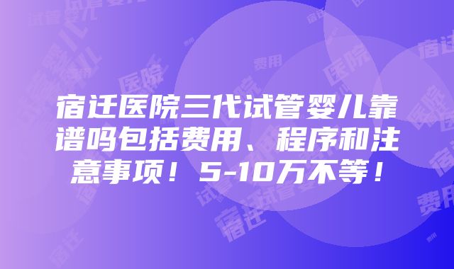 宿迁医院三代试管婴儿靠谱吗包括费用、程序和注意事项！5-10万不等！