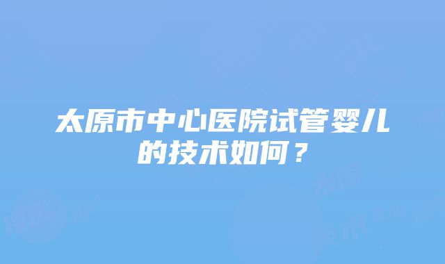 太原市中心医院试管婴儿的技术如何？