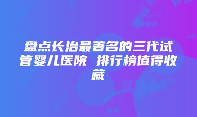 盘点长治最著名的三代试管婴儿医院 排行榜值得收藏