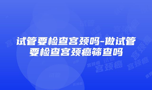 试管要检查宫颈吗-做试管要检查宫颈癌筛查吗