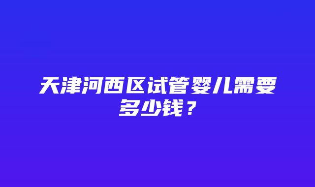 天津河西区试管婴儿需要多少钱？