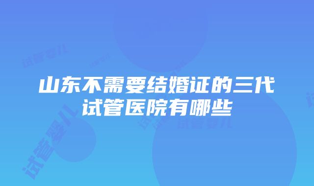 山东不需要结婚证的三代试管医院有哪些